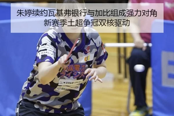 朱婷续约瓦基弗银行与加比组成强力对角 新赛季土超争冠双核驱动
