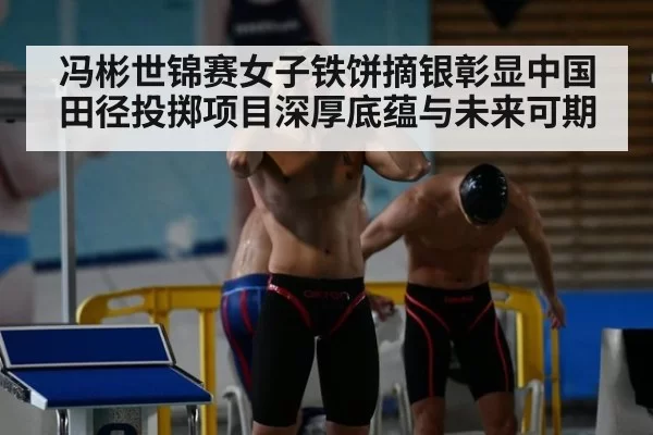 冯彬世锦赛女子铁饼摘银彰显中国田径投掷项目深厚底蕴与未来可期